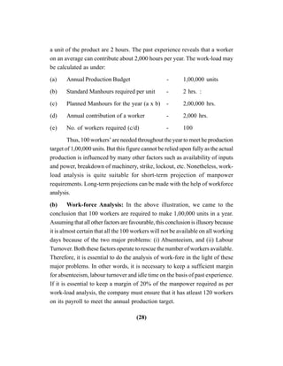 (28)
a unit of the product are 2 hours. The past experience reveals that a worker
on an average can contribute about 2,000 hours per year. The work-load may
be calculated as under:
(a) Annual Production Budget - 1,00,000 units
(b) Standard Manhours required per unit - 2 hrs. :
(c) Planned Manhours for the year (a x b) - 2,00,000 hrs.
(d) Annual contribution of a worker - 2,000 hrs.
(e) No. of workers required (c/d) - 100
Thus, 100 workers’ are needed throughout the year to meet he production
target of 1,00,000 units. But this figure cannot be relied upon fully as the actual
production is influenced by many other factors such as availability of inputs
and power, breakdown of machinery, strike, lockout, etc. Nonetheless, work-
load analysis is quite suitable for short-term projection of manpower
requirements. Long-term projections can be made with the help of workforce
analysis.
(b) Work-force Analysis: In the above illustration, we came to the
conclusion that 100 workers are required to make 1,00,000 units in a year.
Assuming that all other factors are favourable, this conclusion is illusory because
it is almost certain that all the 100 workers will not be available on all working
days because of the two major problems: (i) Absenteeism, and (ii) Labour
Turnover. Both these factors operate to rescue the number of workers available.
Therefore, it is essential to do the analysis of work-fore in the light of these
major problems. In other words, it is necessary to keep a sufficient margin
for absenteeism, labour turnover and idle time on the basis of past experience.
If it is essential to keep a margin of 20% of the manpower required as per
work-load analysis, the company must ensure that it has atleast 120 workers
on its payroll to meet the annual production target.
 