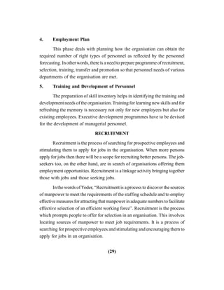 (29)
4. Employment Plan
This phase deals with planning how the organisation can obtain the
required number of right types of personnel as reflected by the personnel
forecasting. In other words, there is a need to prepare programme of recruitment,
selection, training, transfer and promotion so that personnel needs of various
departments of the organisation are met.
5. Training and Development of Personnel
The preparation of skill inventory helps in identifying the training and
development needs of the organisation. Training for learning new skills and for
refreshing the memory is necessary not only for new employees but also for
existing employees. Executive development programmes have to be devised
for the development of managerial personnel.
RECRUITMENT
Recruitment is the process of searching for prospective employees and
stimulating them to apply for jobs in the organisation. When more persons
apply for jobs then there will be a scope for recruiting better persons. The job-
seekers too, on the other hand, are in search of organisations offering them
employment opportunities. Recruitment is a linkage activity bringing together
those with jobs and those seeking jobs.
In the words ofYoder, “Recruitment is a process to discover the sources
of manpower to meet the requirements of the staffing schedule and to employ
effective measures for attracting that manpower in adequate numbers to facilitate
effective selection of an efficient working force”. Recruitment is the process
which prompts people to offer for selection in an organisation. This involves
locating sources of manpower to meet job requirements. It is a process of
searching for prospective employees and stimulating and encouraging them to
apply for jobs in an organisation.
 