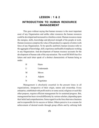 (3)
LESSON : 1 & 2
INTRODUCTION TO HUMAN RESOURCE
MANAGEMENT
This goes without saying that human resource is the most important
asset of any Organisation and unlike other resources the human resources
could be developed and increased to a limitless extent. Human resources mean
the energies, skills, knowledge and physical strength of the people at work.
Human resources comprise the value of the productive capacity of entire work
force of any Organisation. To be specific and:brief, human resource refer to
the aggregate of knowledge, skill, experience and health of employees working
in any Organisation. And development of human resource accounts for the
development of human side of the orp-anisation. The word HUMAN has five
letters and each letter speak of a distinct characteristic of human being as
under:
H Hears
U Understands
M Moves
A Adjusts
N Negotiates
Management is absolutely essential in the present times in all
organizations, irrespective of their origin, nature and ownership. Every
enterprise, established with profit motive or some social, religious or such like
other purpose, requires efficient management for its sustained progress. But,
management has been viewed differently by various scholars, depending upon
their belief and comprehensions. Some regard it as the force that runs a business
and in responsible for its success or failure. Others perceive it as a means for
achievement of desired results through group efforts and by utilising both
 