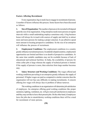 (30)
Factors Affecting Recruitment
Every organisation, big or small, has to engage in recruitment of persons.
A number of factors influence this process. Some factors have been discussed
as follows:
1. Size of Organisation: The number of persons to be recruited will depend
upon the size of an organisation.Abig enterprise needs more persons at regular
intervals while a small undertaking employs sometimes only. A big business
house will always be in touch with sources of supply and shall try to attract
more and more persons for making a proper selection. It can afford to spend
more amount in locating prospective candidates. So the size of an enterprise
will influence the process of recruitment.
2. Employment Conditions: The employment conditions in a country
greatly influence recruitment process. In underdeveloped countries, employment
opportunities are limited and there is no dearth of prospective candidates. At
the same time suitable candidates may not be available because of lack of
educational and technical facilities. In India, the availability of persons for
white collar jobs is large whereas the supply of technical persons is limited.
If the supply of persons is more, then selection from large number becomes
easy.
3. Salary Structure and Working Conditions: The wages offered and
working conditions prevailing in an enterprise greatly influence the supply of
personnel. If higher wages are paid as compared to similar concerns then the
organisation will not face any difficulty in making recruitments. A concern
offering low wages will always face to problem of labour turnover.
The working conditions in an organisation will determine job satisfaction
of employees. An enterprise offering good working conditions like proper
sanitation, lighting, ventilation, etc. will give more job satisfaction to employees
and they may not like to leave their present jobs. On the other hand, if employees
leave the jobs due to unsatisfactory working conditions there will be a need
for recruitment of more persons.
 