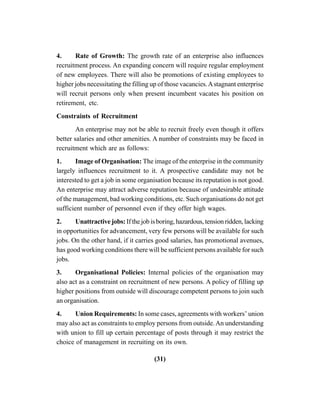 (31)
4. Rate of Growth: The growth rate of an enterprise also influences
recruitment process. An expanding concern will require regular employment
of new employees. There will also be promotions of existing employees to
higher jobs necessitating the filling up of those vacancies.Astagnant enterprise
will recruit persons only when present incumbent vacates his position on
retirement, etc.
Constraints of Recruitment
An enterprise may not be able to recruit freely even though it offers
better salaries and other amenities. A number of constraints may be faced in
recruitment which are as follows:
1. Image of Organisation: The image of the enterprise in the community
largely influences recruitment to it. A prospective candidate may not be
interested to get a job in some organisation because its reputation is not good.
An enterprise may attract adverse reputation because of undesirable attitude
of the management, bad working conditions, etc. Such organisations do not get
sufficient number of personnel even if they offer high wages.
2. Unattractive jobs: If the job is boring, hazardous, tension ridden, lacking
in opportunities for advancement, very few persons will be available for such
jobs. On the other hand, if it carries good salaries, has promotional avenues,
has good working conditions there will be sufficient persons available for such
jobs.
3. Organisational Policies: Internal policies of the organisation may
also act as a constraint on recruitment of new persons. A policy of filling up
higher positions from outside will discourage competent persons to join such
an organisation.
4. Union Requirements: In some cases, agreements with workers’ union
may also act as constraints to employ persons from outside.An understanding
with union to fill up certain percentage of posts through it may restrict the
choice of management in recruiting on its own.
 