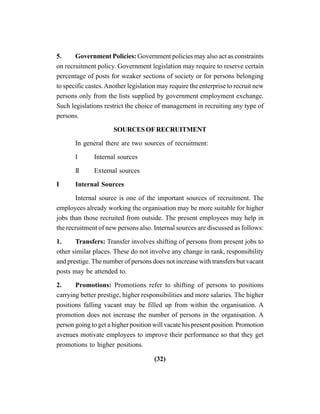 (32)
5. Government Policies: Government policies may also act as constraints
on recruitment policy. Government legislation may require to reserve certain
percentage of posts for weaker sections of society or for persons belonging
to specific castes.Another legislation may require the enterprise to recruit new
persons only from the lists supplied by government employment exchange.
Such legislations restrict the choice of management in recruiting any type of
persons.
SOURCESOFRECRUITMENT
In general there are two sources of recruitment:
I Internal sources
II External sources
I Internal Sources
Internal source is one of the important sources of recruitment. The
employees already working the organisation may be more suitable for higher
jobs than those recruited from outside. The present employees may help in
the recruitment of new persons also. Internal sources are discussed as follows:
1. Transfers: Transfer involves shifting of persons from present jobs to
other similar places. These do not involve any change in rank, responsibility
and prestige. The number of persons does not increase with transfers but vacant
posts may be attended to.
2. Promotions: Promotions refer to shifting of persons to positions
carrying better prestige, higher responsibilities and more salaries. The higher
positions falling vacant may be filled up from within the organisation. A
promotion does not increase the number of persons in the organisation. A
person going to get a higher position will vacate his present position. Promotion
avenues motivate employees to improve their performance so that they get
promotions to higher positions.
 