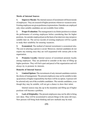 (33)
Merits of Internal Sources
1. Improves Morale: The internal sources of recruitment will boost morale
of employees. They are assured of higher positions whenever vacancies arise.
Existing employees are given preference in promotions. Outsiders are employed
only when suitable candidates are not available from within.
2. Proper Evaluation: The management is in a better position to evaluate
the performance of existing employees before considering then for higher
positions.An outsider employed just on the basis of an interview may not prove
suitable later on. The service records of existing employees will be a guide
to study their suitability for ensuring vacancies.
3. Economical: The method of internal recruitment is economical also.
The cost in selecting a person is saved. Moreover, internal candidates do not
require any training since they are well acquainted with various jobs in the
organisation.
4. Promotes Loyalty: Internal sources of recruitment promote loyalty
among employees. They are preferred to consider at the time of filling up
higher positions. They will feel a part and parcel of the organisation and will
always try to promote its interests.
Demerits of Internal Sources
1. Limited Options: The recruitment of only internal candidates restricts
the choice of management. The present employees may not be suitable to take
up positions of higher responsibility but there will be no option.A person will
be selected only out of the available candidates. The outside candidates, even
though they may be suitable, will not get a chance to show their talent.
Internal sources may dry up in the meantime and filling up of higher
positions will become a problem.
2. Lack of Originality: The present employees may not be able to bring
new ideas. They will be accustomed to carryon things in the same old ways.
New persons will bring fresh thinking and new methods may be tried.
 