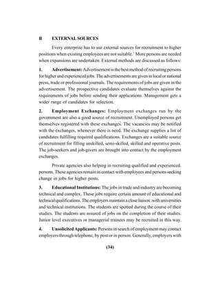 (34)
II EXTERNALSOURCES
Every enterprise has to use external sources for recruitment to higher
positions when existing employees are not suitable.’ More persons are needed
when expansions are undertaken. External methods are discussed as follows:
1. Advertisement: Advertisement is the best method of recruiting persons
for higher and experienced jobs. The advertisements are given in local or national
press, trade or professional journals. The requirements of jobs are given in the
advertisement. The prospective candidates evaluate themselves against the
requirements of jobs before sending their applications. Management gets a
wider range of candidates for selection.
2. Employment Exchanges: Employment exchanges run by the
government are also a good source of recruitment. Unemployed persons get
themselves registered with these exchanges. The vacancies may be notified
with the exchanges, whenever there is need. The exchange supplies a list of
candidates fulfilling required qualifications. Exchanges are a suitable source
of recruitment for filling unskilled, semi-skilled, skilled and operative posts.
The job-seekers and job-givers are brought into contact by the employment
exchanges.
Private agencies also helping in recruiting qualified and experienced.
persons. These agencies remain in contact with employees and persons seeking
change in jobs for higher posts.
3. Educational Institutions: The jobs in trade and industry are becoming
technical and complex. These jobs require certain amount of educational and
technicalqualifications.Theemployersmaintainacloseliaison.withuniversities
and technical institutions. The students are spotted during the course of their
studies. The students are assured of jobs on the completion of their studies.
Junior level executives or managerial trainees may be recruited in this way.
4. UnsolicitedApplicants: Persons in search of employment may contact
employers through telephone, by post or in person. Generally, employers with
 