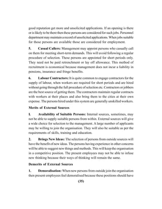 (35)
good reputation get more and unsolicited applications. If an opening is there
or is likely to be there then these persons are considered for such jobs. Personnel
departmentmaymaintainarecordofunsolicitedapplications.Whenjobssuitable
for those persons are available those are considered for employment.
5. Casual Callers: Management may appoint persons who casually call
on them for meeting short-term demands. This will avoid following a regular
procedure of selection. These persons are appointed for short periods only.
They need not be paid retrenchment or lay off allowance. This method of
recruitment is economical because management does not incur a liability in
pensions, insurance and fringe benefits.
6. Labour Contractors: It is quite common to engage contractors for the
supply of labour, when workers are required for short periods and are hired
without going through the full procedure of selection etc. Contractors or jobbers
are the best source of getting them. The contractors maintain regular contracts
with workers at their places and also bring them to the cities at their own
expense. The persons hired under this system are generally unskilled workers.
Merits of External Sources
I. Availability of Suitable Persons: Internal sources, sometimes, may
not be able to supply suitable persons from within. External sources will give
a wide choice for selection to the management. A large number of applicants
may be willing to join the organisation. They will also be suitable as per the
requirements of skills, training and education.
2. Brings New Ideas: The selection of persons from outside sources will
have the benefit of new ideas. The persons having experience in other concerns
will be able to suggest new things and methods. This will keep the organisation
in a competitive position. The present employees may not be able to infuse
new thinking because their ways of thinking will remain the same.
Demerits of External Sources
1. Demoralisation: When new persons from outside join the organisation
then present employees feel demoralised because these positions should have
 