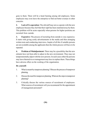 (36)
gone to them. There will be a heart burning among old employees. Some
employees may even leave the enterprise to find out better avenues in other
concerns.
2. Lack of Co-operation: The old staff may not co-operate with the new
employees because they feel that their right has been snatched away by them.
This problem will be acute especially when persons for higher positions are
recruited from outside.
3. Expensive: The process of recruiting from outside is very expensive.
It starts with giving costly advertisements in the media and then arranging
written tests and conducting interviews. Inspite of all this if suitable persons
are not available among the applicants then the whole process will have to be
repeated.
4. Problem of Maladjustment: There may be a possibility that the new
entrants have not been able to adjust in the new environment. They may not
temperamentally adjust with the new persons. In such cases either the persons
may leave themselves or management may have to replace them. These things
have adverse effect on the working of the organisation.
Do yourself:
1. What is meant by manpower planning ? Discuss the process of manpower
planning.
2. Discusstheneedformanpowerplanning.Whatarethestepsinmanpower
planning?
3. Critically discuss the various sources of recruitment of employees.
What sources of recruitment will you recommend for the appointment
of management personnel?
 