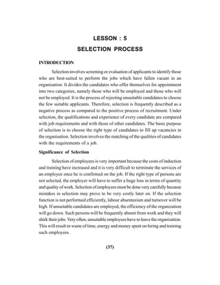 (37)
LESSON : 5
SELECTION PROCESS
INTRODUCTION
Selection involves screening or evaluation of applicants to identify those
who are best-suited to perform the jobs which have fallen vacant in an
organisation. It divides the candidates who offer themselves for appointment
into two categories, namely those who will be employed and those who will
not be employed. It is the process of rejecting unsuitable candidates to choose
the few suitable applicants. Therefore, selection is frequently described as a
negative process as compared to the positive process of recruitment. Under
selection, the qualifications and experience of every candidate are compared
with job requirements and with those of other candidates. The basic purpose
of selection is to choose the right type of candidates to fill up vacancies in
the organisation. Selection involves the matching of the qualities of candidates
with the requirements of a job.
Significance of Selection
Selection of employees is very important because the costs of induction
and training have increased and it is very difficult to terminate the services of
an employee once he is confirmed on the job. If the right type of persons are
not selected, the employer will have to suffer a huge loss in terms of quantity
and quality of work. Selection of employees must be done very carefully because
mistakes in selection may prove to be very costly later on. If the selection
function is not performed efficiently, labour absenteeism and turnover will be
high. If unsuitable candidates are employed, the efficiency of the organization
will go down. Such persons will be frequently absent from work and they will
shirk their jobs.Very often, unsuitable employees have to leave the organization.
This will result in waste of time, energy and money spent on hiring and training
such employees.
 