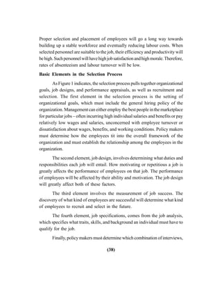 (38)
Proper selection and placement of employees will go a long way towards
building up a stable workforce and eventually reducing labour costs. When
selected personnel are suitable to the job, their efficiency and productivity will
behigh.Suchpersonnelwillhavehighjobsatisfactionandhighmorale.Therefore,
rates of absenteeism and labour turnover will be low.
Basic Elements in the Selection Process
As Figure 1 indicates, the selection process pulls together organizational
goals, job designs, and performance appraisals, as well as recruitment and
selection. The first element in the selection process is the setting of
organizational goals, which must include the general hiring policy of the
organization. Management can either employ the best people in the marketplace
for particular jobs – often incurring high individual salaries and benefits or pay
relatively low wages and salaries, unconcerned with employee turnover or
dissatisfaction about wages, benefits, and working conditions. Policy makers
must determine how the employees tit into the overall framework of the
organization and must establish the relationship among the employees in the
organization.
The second element, job design, involves determining what duties and
responsibilities each job will entail. How motivating or repetitious a job is
greatly affects the performance of employees on that job. The performance
of employees will be affected by their ability and motivation. The job design
will greatly affect both of these factors.
The third element involves the measurement of job success. The
discovery of what kind of employees are successful will determine what kind
of employees to recruit and select in the future.
The fourth element, job specifications, comes from the job analysis,
which specifies what traits, skills, and background an individual must have to
qualify for the job.
Finally, policy makers must determine which combination of interviews,
 