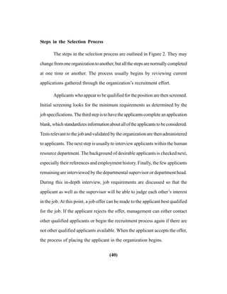 (40)
Steps in the Selection Process
The steps in the selection process are outlined in Figure 2. They may
change from one organization to another, but all the steps are normally completed
at one time or another. The process usually begins by reviewing current
applications gathered through the organization’s recruitment effort.
Applicants who appear to be qualified for the position are then screened.
Initial screening looks for the minimum requirements as determined by the
job specifications. The third step is to have the applicants complete an application
blank,whichstandardizesinformationaboutalloftheapplicantstobeconsidered.
Tests relevant to the job and validated by the organization are then administered
to applicants. The next step is usually to interview applicants within the human
resource department. The background of desirable applicants is checked next,
especially their references and employment history. Finally, the few applicants
remaining are interviewed by the departmental supervisor or department head.
During this in-depth interview, job requirements are discussed so that the
applicant as well as the supervisor will be able to judge each other’s interest
in the job. At this point, a job offer can be made to the applicant best qualified
for the job. If the applicant rejects the offer, management can either contact
other qualified applicants or begin the recruitment process again if there are
not other qualified applicants available. When the applicant accepts the offer,
the process of placing the applicant in the organization begins.
 