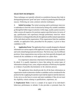 (42)
SELECTIONTECHNIQUES
These techniques are typically referred to as predictors because they help in
distinguishing between ‘good’and ‘poor’workers by predicting their future job
success. Following are some common selection techniques:
1. Initial Screening: The initial screening and/or preliminary interview
is undertaken to limit the costs of selection by letting only suitable candidates
go through the further stages in selection.At this stage, usually a junior executive
either screens all enquiries for positions against specified norms (in terms of
age, qualifications and experience) through preliminary interview where
informationisexchangedaboutthejob,theapplicantandthemutualexpectations
of the individual and the organization. If the organization finds the candidate
suitable, an application form, prescribed for the purpose, is given to these
candidates to fill.
2. Application Form: The application form is usually designed to obtained
information on various aspects of the applicant’s social, demographic, academic
and work-related background and references. The forms may vary for different
positions. Some organizations may not have any form specially designed, and
instead ask the candidates to write applications on a plain sheet.
It is important to determine what kind of information can and needs to
be asked. It is equally important to know that asking for certain types of
information relating to race, caste, religion and place of birth may be regarded
as evidence of possible discrimination in the selection process.
The application form should provide for all the basic information an
organization needs to determine whether a candidate can be considered for the
position he/she is applying for and also to provide the inputs to start the interview.
It also serves as the basis to screen and reject candidates if they do not meet
the eligibility criteria relating to qualifications, experience, etc.
3. Employment Tests: A test is a sample of an aspect of an individual’s
behaviour, performance or attitude. It also provides a systematic basis for
 