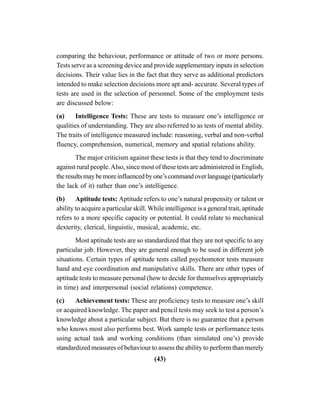 (43)
comparing the behaviour, performance or attitude of two or more persons.
Tests serve as a screening device and provide supplementary inputs in selection
decisions. Their value lies in the fact that they serve as additional predictors
intended to make selection decisions more apt and- accurate. Several types of
tests are used in the selection of personnel. Some of the employment tests
are discussed below:
(a) Intelligence Tests: These are tests to measure one’s intelligence or
qualities of understanding. They are also referred to as tests of mental ability.
The traits of intelligence measured include: reasoning, verbal and non-verbal
fluency, comprehension, numerical, memory and spatial relations ability.
The major criticism against these tests is that they tend to discriminate
against rural people.Also, since most of these tests are administered in English,
theresultsmaybemoreinfluencedbyone’scommandoverlanguage(particularly
the lack of it) rather than one’s intelligence.
(b) Aptitude tests: Aptitude refers to one’s natural propensity or talent or
ability to acquire a particular skill. While intelligence is a general trait, aptitude
refers to a more specific capacity or potential. It could relate to mechanical
dexterity, clerical, linguistic, musical, academic, etc.
Most aptitude tests are so standardized that they are not specific to any
particular job. However, they are general enough to be used in different job
situations. Certain types of aptitude tests called psychomotor tests measure
hand and eye coordination and manipulative skills. There are other types of
aptitude tests to measure personal (how to decide for themselves appropriately
in time) and interpersonal (social relations) competence.
(c) Achievement tests: These are proficiency tests to measure one’s skill
or acquired knowledge. The paper and pencil tests may seek to test a person’s
knowledge about a particular subject. But there is no guarantee that a person
who knows most also performs best. Work sample tests or performance tests
using actual task and working conditions (than simulated one’s) provide
standardized measures of behaviour to assess the ability to perform than merely
 