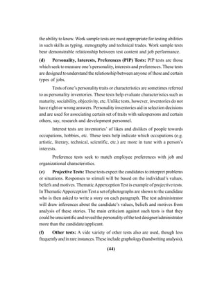 (44)
the ability to know. Work sample tests are most appropriate for testing abilities
in such skills as typing, stenography and technical trades. Work sample tests
bear demonstrable relationship between test content and job performance.
(d) Personality, Interests, Preferences (PIP) Tests: PIP tests are those
which seek to measure one’s personality, interests and preferences. These tests
are designed to understand the relationship between anyone of these and certain
types of jobs.
Tests of one’s personality traits or characteristics are sometimes referred
to as personality inventories. These tests help evaluate characteristics such as
maturity, sociability, objectivity, etc. Unlike tests, however, inventories do not
have right or wrong answers. Personality inventories aid in selection decisions
and are used for associating certain set of traits with salespersons and certain
others, say, research and development personnel.
Interest tests are inventories’ of likes and dislikes of people towards
occupations, hobbies, etc. These tests help indicate which occupations (e.g.
artistic, literary, technical, scientific, etc.) are more in tune with a person’s
interests.
Preference tests seek to match employee preferences with job and
organizational characteristics.
(e) ProjectiveTests:These tests expect the candidates to interpret problems
or situations. Responses to stimuli will be based on the individual’s values,
beliefs and motives. ThematicApperception Test is example of projective tests.
In ThematicApperception Test a set of photographs are shown to the candidate
who is then asked to write a story on each paragraph. The test administrator
will draw inferences about the candidate’s values, beliefs and motives from
analysis of these stories. The main criticism against such tests is that they
could be unscientific and reveal the personality of the test designer/administrator
more than the candidate/applicant.
(f) Other tests: A vide variety of other tests also are used, though less
frequentlyandinrareinstances.Theseincludegraphology(handwritinganalysis),
 