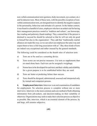 (45)
non-verbal communication tests (gestures, body movement, eye-contact, etc.)
and lie-detector tests. Most of these tests, with the possible exception of non-
verbal communication tests, are designed more to identify the negative aspects
in the personality, behaviour and attitudes of a person. In the Indian context,
it was found in a handful of cases, employers who have an ardent zeal for having
their management practices rooted in ‘tradition and culture’, use horoscope,
face reading and palmistry (hand-reading). They contend that if the person is
destined to succeed he should be selected so that he will not only do good
to himself but also to the organization’. They add that “traditionally marital
alliances are made this way; so we can select our employees the same way and
expect them to have a life-long association with us”. But, these kinds of tests
are indeed very exceptional and rather unusual by the general standards.
The following could be considered as the thumb rules of selection tests:
a) Tests are to be used as a screening device.
b) Tests scores are not precise measures. Use tests as supplements than
on stand alone basis. Each test can be assigned a weightage.
c) Norms have to be developed for each test; and their validity and reliability
for a given purpose is to be established before they are used.
d) Tests are better at predicting failure than success.
e) Tests should be designed, administered, assessed and interpreted only
by trained and competent persons.
4. Employment Interview: Interview is an oral examination of candidates
for employment. No selection process is complete without one or more
interviews. Interview is the most common and core method of both obtaining
information from job-seekers, and decision-making on their suitability or
otherwise. Organizations may seek to make their selection process as objective
as possible. But, interview, which is an essential element of the process, by
and large, still remains subjective.
 