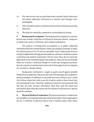 (47)
iv) The interviewers may use past behaviour to predict future behaviours
and obtain additional information to attempt such linkages more
meaningfully.
v) There should be proper coordination between the initial and succeeding
interviews.
vi) The interview should be conducted in a relaxed physical setting.
5. Background Investigation: The background investigation in selection
process may include verification of references from past teachers, employers
or public men; police verification; and, medical examination.
The purpose of background investigation is to gather additional
information about the mental faculties, behaviour and physical health. In India,
the selection process in civil service and public sector employment involves
routing of applications through present employer, reference verification, police
verification and medical examination. Private sector firms do not expect the
applications to be routed through present employer. They also do not normally
make use of police verification though for certain top managerial positions,
discrete enquiries in professional circles and/or thorough private investigators
are resorted to, though seldom.
Background verification is sought to guard oneself against possible
falsification by applicants. But given the acute skill shortages and competitive
pirating strategies of employers it is possible for some of them to give a clean
chit to those whom they wish to get rid of and be unfair to those whom they
are not prepared to lose. Therefore, employers in private sector generally find
that they get more accurate information when they track the actual past
performance than when they merely ask for references reflecting one’s opinion
about the candidate.
6. Physical/Medical Examination: Physical examination or medical test
of a candidate is an important step in the selection procedure. Some organizations
ask for a certificate of physical fitness from a medical expert while others
 