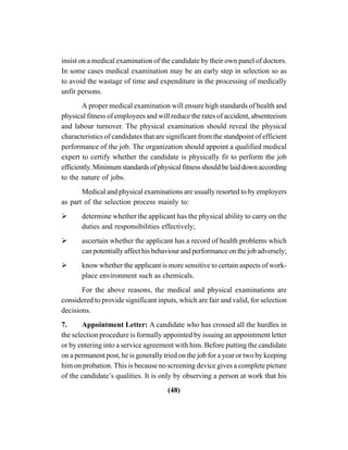 (48)
insist on a medical examination of the candidate by their own panel of doctors.
In some cases medical examination may be an early step in selection so as
to avoid the wastage of time and expenditure in the processing of medically
unfit persons.
A proper medical examination will ensure high standards of health and
physical fitness of employees and will reduce the rates of accident, absenteeism
and labour turnover. The physical examination should reveal the physical
characteristics of candidates that are significant from the standpoint of efficient
performance of the job. The organization should appoint a qualified medical
expert to certify whether the candidate is physically fit to perform the job
efficiently.Minimumstandardsofphysicalfitnessshouldbelaiddownaccording
to the nature of jobs.
Medical and physical examinations are usually resorted to by employers
as part of the selection process mainly to:
determine whether the applicant has the physical ability to carry on the
duties and responsibilities effectively;
ascertain whether the applicant has a record of health problems which
canpotentiallyaffecthisbehaviourandperformanceonthejobadversely;
know whether the applicant is more sensitive to certain aspects of work-
place environment such as chemicals.
For the above reasons, the medical and physical examinations are
considered to provide significant inputs, which are fair and valid, for selection
decisions.
7. Appointment Letter: A candidate who has crossed all the hurdles in
the selection procedure is formally appointed by issuing an appointment letter
or by entering into a service agreement with him. Before putting the candidate
on a permanent post, he is generally tried on the job for a year or two by keeping
him on probation. This is because no screening device gives a complete picture
of the candidate’s qualities. It is only by observing a person at work that his
 