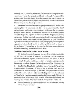 (49)
suitability can be accurately determined. After successful completion of the
probationary period, the selected candidate is confirmed. Those candidates
who are found unsuitable during the probationary period may be transferred
to some other jobs or they may be given time and training to improve themselves.
If this is not possible, they may be sacked.
8. Placement: Placement refers to assigning responsibility to an individual,
identifying him with a particular job. If the person adjusts himself to the job
and continues to perform as per expectations, it might mean that the candidate
isproperlyplaced.However,ifthecandidateisseentohaveproblemsinadjusting
himself to the job, the superior must find out whether the person is properly
placed as per the latter’s aptitude and potential. Usually, placement problems
arise out of wrong selection or improper placement or both. Therefore,
organizations need to constantly review cases of employees performing below
expectations/potential and employee related problems such as turnover,
absenteeism, accidents and how far they are related to inappropriate placement
decisions and remedy the situation without delay.
Combining Selection Techniques into a Battery
No single selection technique can measure all the abilities required for
any job. Even the simplest of jobs may be complex if one considers the
combination of abilities required of an individual who is to remain on the job
and do it well. Hence the need to use a battery of selection techniques rather
than a single technique. This may be done in anyone of the following ways:
(i) Profile Matching: In this method the known “successful” employees
are made to pass through each of the selection techniques. Their scores on
each technique, are then averaged to obtain the ideal profile of a successful
worker. This profile is then used as a standard against which the individual
profiles of all new applicants are compared and selections made. This may be
done in anyone of the following ways. It should, however, be remembered that
each way may result in different individuals being selected for the job.
(a) Individuals whose scores on all techniques and are above the standard
scores may be selected.
 