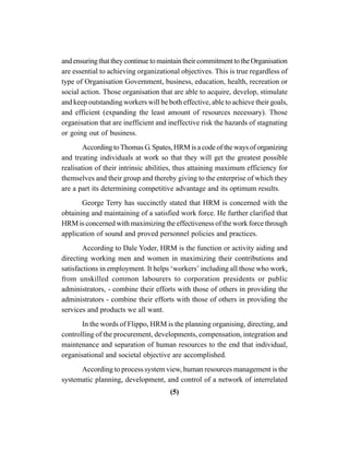 (5)
andensuringthattheycontinuetomaintaintheircommitmenttotheOrganisation
are essential to achieving organizational objectives. This is true regardless of
type of Organisation Government, business, education, health, recreation or
social action. Those organisation that are able to acquire, develop, stimulate
and keep outstanding workers will be both effective, able to achieve their goals,
and efficient (expanding the least amount of resources necessary). Those
organisation that are inefficient and ineffective risk the hazards of stagnating
or going out of business.
According toThomas G. Spates, HRM is a code of the ways of organizing
and treating individuals at work so that they will get the greatest possible
realisation of their intrinsic abilities, thus attaining maximum efficiency for
themselves and their group and thereby giving to the enterprise of which they
are a part its determining competitive advantage and its optimum results.
George Terry has succinctly stated that HRM is concerned with the
obtaining and maintaining of a satisfied work force. He further clarified that
HRM is concerned with maximizing the effectiveness of the work force through
application of sound and proved personnel policies and practices.
According to Dale Yoder, HRM is the function or activity aiding and
directing working men and women in maximizing their contributions and
satisfactions in employment. It helps ‘workers’ including all those who work,
from unskilled common labourers to corporation presidents or public
administrators, - combine their efforts with those of others in providing the
administrators - combine their efforts with those of others in providing the
services and products we all want.
In the words of Flippo, HRM is the planning organising, directing, and
controlling of the procurement, developments, compensation, integration and
maintenance and separation of human resources to the end that individual,
organisational and societal objective are accomplished.
According to process system view, human resources management is the
systematic planning, development, and control of a network of interrelated
 