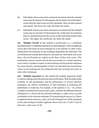 (50)
(b) Individuals whose scores show minimum deviations from the standard
scores may be selected. For this purpose, the deviations of an individual’s
scores from the ideal scores are first calculated. They are then squared
and totaled. The lesser this total, the better the match.
(c) Individuals whose scores show maximum covariation with the standard
scores may be selected. For this purpose the coefficients of correlation
may be calculated between the scores of each individual and the ideal
scores. The higher the coefficient, the better the match.
(ii) Multiple Cut-off: In this method a cut-off point, i.e., a minimum
acceptablepoint,isestablishedseparatelyforeachtechnique.Unlessanapplicant
scores above this point on each technique he is not selected. In other words,
falling below the minimum on any technique disqualifies the individual. The
cut-off points are usually determined by trial and error. Individuals who score
above all cut-off points are ranked on the basis of their total scores. This
method thus seems to assume that for job success there is a certain minimum
score which is needed in respect of each technique but beyond this minimum
the scores become interchangeable so that if an individual has secured poor
scores on one technique he can compensate them by securing rich scores on
some other techniques.
(iii) Multiple regression: In. this method the multiple regression model
is used for making selection decisions about individuals. With the help of data
available on job performance and the performance in several selection
techniques, the relative contribution of each technique in predicting job
performance is found out. For example, in the equation y=2x1
+ 4x2
(where
y stands for predicted job success and xl
and x2
stand for the different selection
techniques) it is shown that the selection technique x2
makes twice as much
contribution as the selection technique XI in predicting job success (y). Hence
anapplicantwhosescoresonxl
andx2
are5and10respectivelywillbeconsidered
on the same footing as another applicant whose scores are 15 and 5. Each of
them has a total score of 50.
 