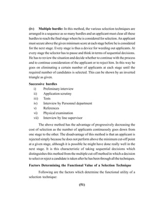 (51)
(iv) Multiple hurdle: In this method, the various selection techniques are
arranged in a sequence as so many hurdles and an applicant must clear all these
hurdles to reach the final stage where he is considered for selection.An applicant
must secure above the given minimum score at each stage before he is considered
for the next stage. Every stage is thus a device for weeding out applicants. At
every stage the selector has to pause and think in terms of sequential decisions.
He has to review the situation and decide whether to continue with the process
and to continue consideration of the applicant or to reject him. In this way he
goes on eliminating a certain number of applicants at each stage until the
required number of candidates is selected. This can be shown by an inverted
triangle as given.
Successive hurdles
i) Preliminary interview
ii) Application scrutiny
iii) Tests
iv) Interview by Personnel department
v) References
vi) Physical examination
vii) Interview by line supervisor
The above method has the advantage of progressively decreasing the
cost of selection as the number of applicants continuously goes down from
one stage to the other. The disadvantage of this method is that an applicant is
rejected simply because he does not perform above the minimum cut-off point
at a given stage, although it is possible he might have done really well in the
next stage. It is this characteristic of taking sequential decisions which
distinguishes this method from the multiple cut-off method in which a decision
to select or reject a candidate is taken after he has been through all the techniques.
Factors Determining the Functional Value of a Selection Technique
Following are the factors which determine the functional utility of a
selection technique:
 