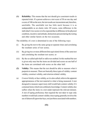 (52)
(1) Reliability: This means that the test should give consistent results in
repeated trials. If a person achieves a test score of 50 on one day and
a score of 100 on the next, the test results are inconsistent and, therefore,
unreliable. The unreliable test has little merit because it is as
undependable as an elastic ruler. Of course, some difference in the
individual’s two scores is to be expected due to difference in his physical
condition, incentive and attitude, distractions present during the testing
and other similar factors on the two occasions.
The reliability of a test is determined in one of the following ways:
(i) By giving the test to the same group at separate times and correlating
the resultant series of test scores;
(ii) By giving two or more different (but equivalent) forms of the same test
and correlating the resultant test scores; or
(iii) By the so-called split-half or odd-even method. In this method the test
is given only once but the items are divided and scores on one half of
the items are correlated with scores on the other half.
(2) Validity: This means that the test should be able to measure what it
purports to measure. There are basically three types of validity: content
validity, construct validity, and criterion-related validity.
(a) Content Validity or face validity, as it is also called, refers to the apparent
appropriateness of the test material to what is being measured. A test
designed to measure supervisory skill would lack content validity if it
contained items which tests arithmetic knowledge. Content validity also
suffers when the items in a test under-represent the relevant domain.
A test of typing proficiency that required the test taker to type only
numbers would lack content validity since typing generally involves the
use of almost all typewriter keys, not just those associated with numbers.
 