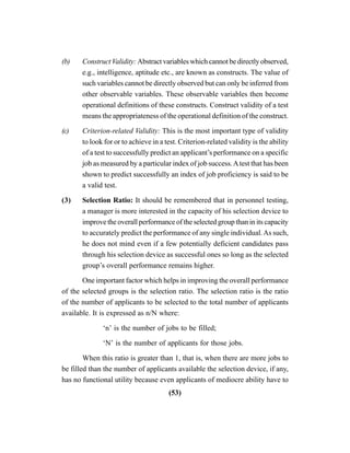 (53)
(b) Construct Validity: Abstract variables which cannot be directly observed,
e.g., intelligence, aptitude etc., are known as constructs. The value of
such variables cannot be directly observed but can only be inferred from
other observable variables. These observable variables then become
operational definitions of these constructs. Construct validity of a test
means the appropriateness of the operational definition of the construct.
(c) Criterion-related Validity: This is the most important type of validity
to look for or to achieve in a test. Criterion-related validity is the ability
of a test to successfully predict an applicant’s performance on a specific
job as measured by a particular index of job success.Atest that has been
shown to predict successfully an index of job proficiency is said to be
a valid test.
(3) Selection Ratio: It should be remembered that in personnel testing,
a manager is more interested in the capacity of his selection device to
improve the overall performance of the selected group than in its capacity
to accurately predict the performance of any single individual.As such,
he does not mind even if a few potentially deficient candidates pass
through his selection device as successful ones so long as the selected
group’s overall performance remains higher.
One important factor which helps in improving the overall performance
of the selected groups is the selection ratio. The selection ratio is the ratio
of the number of applicants to be selected to the total number of applicants
available. It is expressed as n/N where:
‘n’ is the number of jobs to be filled;
‘N’ is the number of applicants for those jobs.
When this ratio is greater than 1, that is, when there are more jobs to
be filled than the number of applicants available the selection device, if any,
has no functional utility because even applicants of mediocre ability have to
 