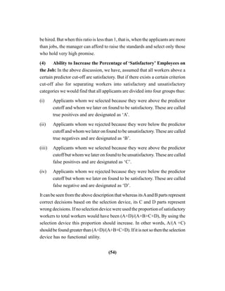 (54)
be hired. But when this ratio is less than 1, that is, when the applicants are more
than jobs, the manager can afford to raise the standards and select only those
who hold very high promise.
(4) Ability to Increase the Percentage of ‘Satisfactory’ Employees on
the Job: In the above discussion, we have, assumed that all workers above a
certain predictor cut-off are satisfactory. But if there exists a certain criterion
cut-off also for separating workers into satisfactory and unsatisfactory
categories we would find that all applicants are divided into four groups thus:
(i) Applicants whom we selected because they were above the predictor
cutoff and whom we later on found to be satisfactory. These are called
true positives and are designated as ‘A’.
(ii) Applicants whom we rejected because they were below the predictor
cutoff and whom we later on found to be unsatisfactory. These are called
true negatives and are designated as ‘B’.
(iii) Applicants whom we selected because they were above the predictor
cutoff but whom we later on found to be unsatisfactory. These are called
false positives and are designated as ‘C’.
(iv) Applicants whom we rejected because they were below the predictor
cutoff but whom we later on found to be satisfactory. These are called
false negative and are designated as ‘D’.
It can be seen from the above description that whereas itsAand B parts represent
correct decisions based on the selection device, its C and D parts represent
wrong decisions. If no selection device were used the proportion of satisfactory
workers to total workers would have been (A+D)/(A+B+C+D), By using the
selection device this proportion should increase. In other words, A/(A +C)
should be found greater than (A+D)/(A+B+C+D). If it is not so then the selection
device has no functional utility.
 