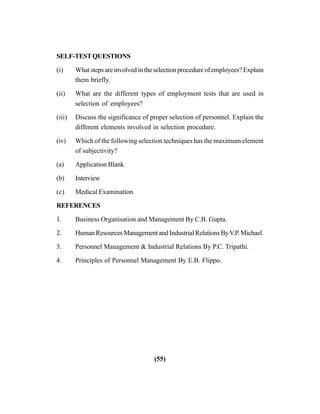 (55)
SELF-TESTQUESTIONS
(i) What steps are involved in the selection procedure of employees? Explain
them briefly.
(ii) What are the different types of employment tests that are used in
selection of employees?
(iii) Discuss the significance of proper selection of personnel. Explain the
different elements involved in selection procedure.
(iv) Which of the following selection techniques has the maximum element
of subjectivity?
(a) Application Blank
(b) Interview
(c) Medical Examination
REFERENCES
1. Business Organisation and Management By C.B. Gupta.
2. HumanResourcesManagementandIndustrialRelationsByV.P.Michael.
3. Personnel Management & Industrial Relations By P.C. Tripathi.
4. Principles of Personnel Management By E.B. Flippo.
 