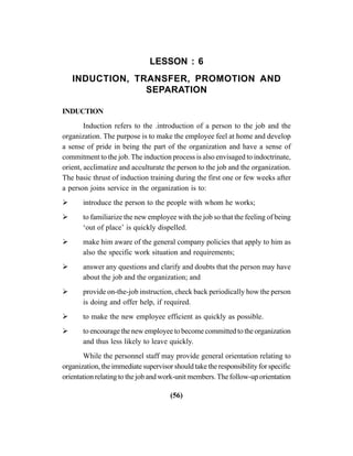 (56)
LESSON : 6
INDUCTION, TRANSFER, PROMOTION AND
SEPARATION
INDUCTION
Induction refers to the .introduction of a person to the job and the
organization. The purpose is to make the employee feel at home and develop
a sense of pride in being the part of the organization and have a sense of
commitment to the job. The induction process is also envisaged to indoctrinate,
orient, acclimatize and acculturate the person to the job and the organization.
The basic thrust of induction training during the first one or few weeks after
a person joins service in the organization is to:
introduce the person to the people with whom he works;
to familiarize the new employee with the job so that the feeling of being
‘out of place’ is quickly dispelled.
make him aware of the general company policies that apply to him as
also the specific work situation and requirements;
answer any questions and clarify and doubts that the person may have
about the job and the organization; and
provide on-the-job instruction, check back periodically how the person
is doing and offer help, if required.
to make the new employee efficient as quickly as possible.
to encourage the new employee to become committed to the organization
and thus less likely to leave quickly.
While the personnel staff may provide general orientation relating to
organization, the immediate supervisor should take the responsibility for specific
orientation relating to the job and work-unit members. The follow-up orientation
 