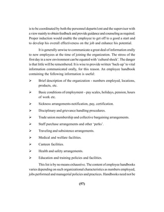 (57)
is to be coordinated by both the personnel departn1ent and the supervisor with
aviewmainlytoobtainfeedbackandprovideguidanceandcounselingasrequired.
Proper induction would enable the employee to get off to a good a start and
to develop his overall effectiveness on the job and enhance his potential.
It is generally unwise to communicate a great deal of information orally
to new employees at the time of joining the organization. The stress of the
first day in a new environment can be equated with ‘cultural shock’. The danger
is that little will be remembered. It is wise to provide written ‘back-up’ to vital
information communicated orally, for this reason. An employee handbook
containing the following information is useful:
Brief description of the organization - numbers employed, locations,
products, etc.
Basic conditions of employment – pay scales, holidays, pension, hours
of work etc.
Sickness arrangements-notification, pay, certification.
Disciplinary and grievance handling procedures.
Trade union membership and collective bargaining arrangements.
Staff purchase arrangements and other ‘perks’.
Traveling and subsistence arrangements.
Medical and welfare facilities.
Canteen facilities.
Health and safety arrangements.
Education and training policies and facilities.
This list is by no means exhaustive. The content of employee handbooks
varies depending on such organizational characteristics as numbers employed,
jobs performed and managerial policies and practices. Handbooks need not be
 