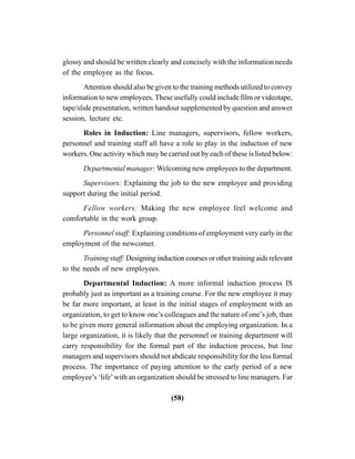 (58)
glossy and should be written clearly and concisely with the information needs
of the employee as the focus.
Attention should also be given to the training methods utilized to convey
information to new employees. These usefully could include film or videotape,
tape/slide presentation, written handout supplemented by question and answer
session, lecture etc.
Roles in Induction: Line managers, supervisors, fellow workers,
personnel and training staff all have a role to play in the induction of new
workers. One activity which may be carried out by each of these is listed below:
Departmental manager: Welcoming new employees to the department.
Supervisors: Explaining the job to the new employee and providing
support during the initial period.
Fellow workers: Making the new employee feel welcome and
comfortable in the work group.
Personnel staff: Explaining conditions of employment very early in the
employment of the newcomer.
Training staff: Designing induction courses or other training aids relevant
to the needs of new employees.
Departmental Induction: A more informal induction process IS
probably just as important as a training course. For the new employee it may
be far more important, at least in the initial stages of employment with an
organization, to get to know one’s colleagues and the nature of one’s job, than
to be given more general information about the employing organization. In a
large organization, it is likely that the personnel or training department will
carry responsibility for the formal part of the induction process, but line
managers and supervisors should not abdicate responsibility for the less formal
process. The importance of paying attention to the early period of a new
employee’s ‘life’with an organization should be stressed to line managers. Far
 