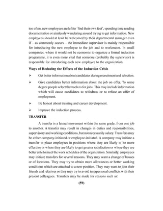 (59)
too often, new employees are left to ‘find their own feet’, spending time reading
documentation or aimlessly wandering around trying to get information. New
employees should at least be welcomed by their departmental manager even
if – as commonly occurs – the immediate supervisor is mainly responsible
for introducing the new employee to the job and to workmates. In small
companies, where it would not be economic to organize a formal induction
programme, it is even more vital that someone (probably the supervisor) is
responsible for introducing each new employee to the organization.
Ways of Reducing the Effects of the Induction Crisis
Get better information about candidates during recruitment and selection.
Give candidates better information about the job on offer. To some
degree people select themselves for jobs. This may include information
which will cause candidates to withdraw or to refuse an offer of
employment.
Be honest about training and career development.
Improve the induction process.
TRANSFER
A transfer is a lateral movement within the same grade, from one job
to another. A transfer may result in changes in duties and responsibilities,
supervisory and working conditions, but not necessarily salary. Transfers may
be either company-initiated or employee-initiated. A company may initiate a
transfer to place employees in positions where they are likely to be more
effective or where they are likely to get greater satisfaction or where they are
better able to meet the work schedules of the organization. Similarly, employees
may initiate transfers for several reasons. They may want a change of bosses
or of locations. They may try to obtain more allowances or better working
conditions which are attached to a new position. They may want to join their
friends and relatives or they may try to avoid interpersonal conflicts with their
present colleagues. Transfers may be made for reasons such as:
 