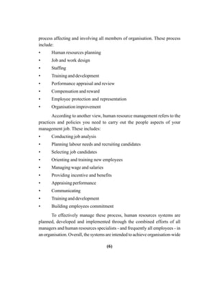 (6)
process affecting and involving all members of organisation. These process
include:
• Human resources planning
• Job and work design
• Staffing
• Training and development
• Performance appraisal and review
• Compensation and reward
• Employee protection and representation
• Organisation improvement
According to another view, human resource management refers to the
practices and policies you need to carry out the people aspects of your
management job. These includes:
• Conducting job analysis
• Planning labour needs and recruiting candidates
• Selecting job candidates
• Orienting and training new employees
• Managing wage and salaries
• Providing incentive and benefits
• Appraising performance
• Communicating
• Training and development
• Building employees commitment
To effectively manage these process, human resources systems are
planned, developed and implemented through the combined efforts of all
managers and human resources specialists - and frequently all employees - in
an organisation. Overall, the systems are intended to achieve organisation-wide
 