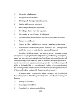 (60)
Correcting misplacement
Filling vacancies internally
Meeting skill shortages/job redundancies
Dealing with problem employees
Facilitating superior-peer adjustment
Providing a chance for wider experience
Job rotation as part of career development
Accommodating personal needs and convenience of the individual
Reward or punishment
Change working conditions (e.g. manual to mechanical operations)
Humanitarian/compassionate ground (transfer to one’s native place to
enable the person to look after the sick or old parents).
Transfers could be temporary and adhoc when they are made to meet
emergencies. They may be regular and planned as part of training development,
career and succession planning activities. Transfer decisions may be perceived
as negative or positive depending upon an individual’s personal preferences,
needs and aspirations. An organization may consider transfer from a regional
office to the head office as a reward since it enables the person to broaden
his knowledge and experience; but the individual concerned may feel otherwise
if it means breaking his ties with the people and community.
Whether transfers are planned or adhoc, employees and their families
face certain practical difficulties particularly when a transfer means change in
location:
Timing of the transfer
Housing/accommodation
School/college admission of children
 