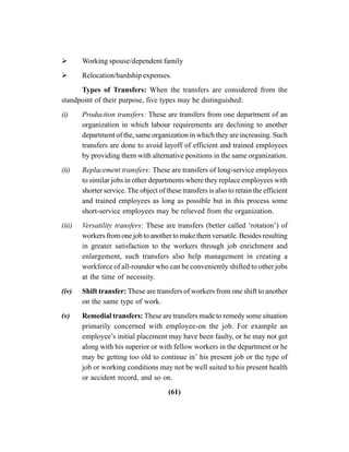 (61)
Working spouse/dependent family
Relocation/hardship expenses.
Types of Transfers: When the transfers are considered from the
standpoint of their purpose, five types may be distinguished:
(i) Production transfers: These are transfers from one department of an
organization in which labour requirements are declining to another
department of the, same organization in which they are increasing. Such
transfers are done to avoid layoff of efficient and trained employees
by providing them with alternative positions in the same organization.
(ii) Replacement transfers: These are transfers of long-service employees
to similar jobs in other departments where they replace employees with
shorter service. The object of these transfers is also to retain the efficient
and trained employees as long as possible but in this process some
short-service employees may be relieved from the organization.
(iii) Versatility transfers: These are transfers (better called ‘rotation’) of
workers from one job to another to make them versatile. Besides resulting
in greater satisfaction to the workers through job enrichment and
enlargement, such transfers also help management in creating a
workforce of all-rounder who can be conveniently shifted to other jobs
at the time of necessity.
(iv) Shift transfer: These are transfers of workers from one shift to another
on the same type of work.
(v) Remedial transfers: These are transfers made to remedy some situation
primarily concerned with employee-on the job. For example an
employee’s initial placement may have been faulty, or he may not get
along with his superior or with fellow workers in the department or he
may be getting too old to continue in’ his present job or the type of
job or working conditions may not be well suited to his present health
or accident record, and so on.
 