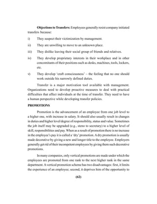 (62)
Objections to Transfers: Employees generally resist company initiated
transfers because:
i) They suspect their victimization by management.
ii) They are unwilling to move to an unknown place.
iii) They dislike leaving their social group of friends and relatives.
iv) They develop proprietary interests in their workplace and in other
concomitants of their positions such as desks, machines, tools, lockers,
etc.
v) They develop ‘craft consciousness’ – the feeling that no one should
work outside his narrowly defined duties.
Transfer is a major motivation tool available with management.
Organizations need to develop proactive measures to deal with practical
difficulties that affect individuals at the time of transfer. They need to have
a human perspective while developing transfer policies.
PROMOTIONS
Promotion is the advancement of an employee from one job level to
a higher one, with increase in salary. It should also usually result in changes
in duties and higher level/degree of responsibility, status and value. Sometimes
the job itself may be upgraded (e.g., steno to secretary) to a higher level of
skill, responsibilities and pay. When as a result of promotion there is no increase
in the employee’s pay it is called a ‘dry’promotion.Adry promotion is usually
made decorative by giving a new and longer title to the employee. Employers
generally get rid of their incompetent employees by giving them such decorative
promotions.
In many companies, only vertical promotions are made under which the
employees are promoted from one rank to the next higher rank in the same
department.Avertical promotion scheme has two disadvantages: first, it limits
the experience of an employee; second, it deprives him of the opportunity to
 