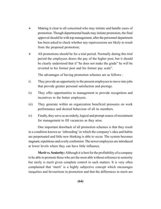 (64)
Making it clear to all concerned who may initiate and handle cases of
promotion. Though departmental heads may initiate promotion, the final
approval should lie with top management, after the personnel department
has been asked to check whether any repercussions are likely to result
from the proposed promotion;
All promotions should be for a trial period. Normally during this trial
period the employees draws the pay of the higher post, but it should
be clearly understood that if “he does not make the grade” he will be
reverted to his former post and his former pay scale”.
The advantages of having promotion schemes are as follows :
i) They provide an opportunity to the present employees to move into jobs
that provide greater personal satisfaction and prestige.
ii) They offer opportunities to management to provide recognition and
incentives to the better employees.
iii) They generate within an organization beneficial pressures on work
performance and desired behaviour of all its members.
iv) Finally, they serve as an orderly, logical and prompt source of recruitment
for management to fill vacancies as they arise.
One important drawback of all promotion schemes is that they result
in a condition known as ‘inbreeding’ in which the company’s idea and habits
are perpetuated and little new thinking is able to occur. The system becomes
stagnant, repetitious and overly conformist. The newer employees are introduced
at lower levels where they can have little influence.
Merit vs. Seniority:Although it is best for the profitability of a company
to be able to promote those who are the most able without reference to seniority
but rarely is merit given complete control in such matters. It is very often
complained that ‘merit’ is a highly subjective concept which encourages
inequities and favouritism in promotion and that the differences in merit are
 