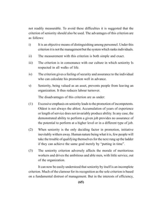 (65)
not readily measurable. To avoid these difficulties it is suggested that the
criterion of seniority should also be used. The advantages of this criterion are
as follows:
i) It is an objective means of distinguishing among personnel. Under this
criterion it is not the management but the system which ranks individuals.
ii) The measurement with this criterion is both simple and exact.
iii) The criterion is in consonance with our culture in which seniority Is
respected in all walks of life.
iv) The criterion gives a feeling of security and assurance to the individual
who can calculate his promotion well in advance.
v) Seniority, being valued as an asset, prevents people from leaving an
organization. It thus reduces labour turnover.
The disadvantages of this criterion are as under:
(1) Excessive emphasis on seniority leads to the promotion of incompetents.
Oldest is not always the ablest. Accumulation of years of experience
or length of service does not invariably produce ability. In any case, the
demonstrated ability to perform a given job provides no assurance of
the potential to perform at a higher level or in a different type of job.
(2) When seniority is the only deciding factor in promotion, initiative
inevitably withers away. Human nature being what it is, few people will
take the trouble of qualifying themselves for the next rung up the ladder
if they can achieve the same goal merely by “putting in time”.
(3) The seniority criterion adversely affects the morale of meritorious
workers and drives the ambitious and able men, with little service, out
of the organization.
It can now be easily understood that seniority by itself is an incomplete
criterion. Much of the clamour for its recognition as the sole criterion is based
on a fundamental distrust of management. But in the interests of efficiency,
 