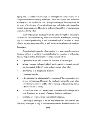 (66)
equity and. a contented workforce the management should work out a
compromise between seniority and n1erit. Only when coupled with merit does
seniority meet the twofold aim of according the employee due recognition for
his years of service and of providing him with a built in incentive to qualify
himself for advancement. Thus, there is always the problem of balancing one
in relation to the other.
Every organization must decide on the relative weights it will give to
the merit and seniority in making promotion decisions. For example, seniority
may be completely controlling in such matters as length of vacations or choice
of shifts but only partly controlling in such matters as transfers and promotions.
Demotions
Demotion is the opposite of promotion. It is a downward movement
from one job level to another preceding it, leading to a reduction in rank, status,
pay and responsibility. Demotions become necessary when:
a promotee is not able to meet the demands of the new job;
adverse business conditions lead to downsizing of the organization which
can then decide to layoff some and downgrade other jobs;
it is viewed as a disciplinary measure.
Demotions may be :
effected during the trial period after promotion, if the cause of demotion
is poor performance. However, the candidates should be given a fair
opportunity to improve and be offered training and counseling, before
a final decision is taken;
reversed and status quo restored once business conditions improve in
case demotions are a result of adverse business conditions;
normally not resorted to as a disciplinary measure.
Demoting an employee is not an easy matter and calls for tact and
diplomacy. Perhaps it is easy to dismiss than to demote. In both the cases, the
 