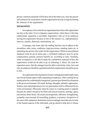 (67)
person’s interests and pride will be hurt, but in the latter case, since the person
still continues his association with the organization he may avenge by hurting
the interests of the organization.
SEPARATIONS
An employee who works for an organization has to leave the organization
one day or the other. Even in Japanese organizations, where there is life-time
employment, separation is inevitable. Separation is the act of an employee
leaving his organization because of any of the reasons viz., superannuation,
turnover, transfer, dismissal, retrenchment, etc.
A manager, who looks after the staffing function, has to adhere to the
formalities, rules, terms, conditions, legal provisions, standing orders etc. in
separating any person who works for the organization. While an unconfirmed
employee must be given notice pay, a confirmed employee must be given
compensation, gratuity, pension benefits etc. according to rules. Similarly,
when an employee is not able to make the contribution expected of him, the
organization would not be able to go on tolerating it. Hence, the need for
separation arises. But the manager must be able to determine when, how and
why an employee should be separated and what compensation should be given
to him.
An organization having human resource management philosophy must
care for the human aspect while separating an employee.After working for an
organization for a substantially long period, a person goes himself acclimatized
to the given environment. His mind, feelings, thoughts, attitudes, approaches,
fashion, taste and temperament, his very personality itself is influenced by his
work environment. Obviously when he comes to a turning point to separate
himself, his mind is bound to be filled with mixed reactions, feelings, agony
and anxiety about future. He needs encouragement, affection, strengthening,
sympathy, some amount of counselling, guidance, or promise. Irrespective of
the cause of his separation, the human resources manager must take into account
of the human aspects of the individual, and go ahead to help him to release
 