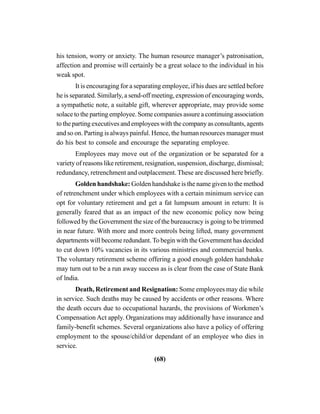 (68)
his tension, worry or anxiety. The human resource manager’s patronisation,
affection and promise will certainly be a great solace to the individual in his
weak spot.
It is encouraging for a separating employee, if his dues are settled before
he is separated. Similarly, a send-off meeting, expression of encouraging words,
a sympathetic note, a suitable gift, wherever appropriate, may provide some
solace to the parting employee. Some companies assure a continuing association
to the parting executives and employees with the company as consultants, agents
and so on. Parting is always painful. Hence, the human resources manager must
do his best to console and encourage the separating employee.
Employees may move out of the organization or be separated for a
variety of reasons like retirement, resignation, suspension, discharge, dismissal;
redundancy, retrenchment and outplacement. These are discussed here briefly.
Golden handshake: Golden handshake is the name given to the method
of retrenchment under which employees with a certain minimum service can
opt for voluntary retirement and get a fat lumpsum amount in return: It is
generally feared that as an impact of the new economic policy now being
followed by the Government the size of the bureaucracy is going to be trimmed
in near future. With more and more controls being lifted, many government
departments will become redundant.To begin with the Government has decided
to cut down 10% vacancies in its various ministries and commercial banks.
The voluntary retirement scheme offering a good enough golden handshake
may turn out to be a run away success as is clear from the case of State Bank
of lndia.
Death, Retirement and Resignation: Some employees may die while
in service. Such deaths may be caused by accidents or other reasons. Where
the death occurs due to occupational hazards, the provisions of Workmen’s
Compensation Act apply. Organizations may additionally have insurance and
family-benefit schemes. Several organizations also have a policy of offering
employment to the spouse/child/or dependant of an employee who dies in
service.
 