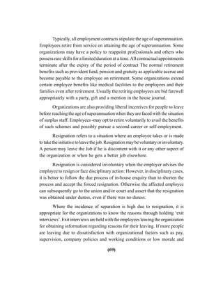 (69)
Typically, all employment contracts stipulate the age of superannuation.
Employees retire from service on attaining the age of superannuation. Some
organizations may have a policy to reappoint professionals and others who
possess rare skills for a limited duration at a time.All contractual appointments
terminate after the expiry of the period of contract The normal retirement
benefits such as provident fund, pension and gratuity as applicable accrue and
become payable to the employee on retirement. Some organizations extend
certain employee benefits like medical facilities to the employees and their
families even after retirement. Usually the retiring employees are bid farewell
appropriately with a party, gift and a mention in the house journal.
Organizations are also providing liberal incentives for people to leave
before reaching the age of superannuation when they are faced with the situation
of surplus staff. Employees -may opt to retire voluntarily to avail the benefits
of such schemes and possibly pursue a second career or self-employment.
Resignation refers to a situation where an employee takes or is made
totaketheinitiativetoleavethejob.Resignationmaybevoluntaryorinvoluntary.
A person may leave the Job if he is discontent with it or any other aspect of
the organization or when he gets a better job elsewhere.
Resignation is considered involuntary when the employer advises the
employee to resign or face disciplinary action: However, in disciplinary cases,
it is better to follow the due process of in-house enquiry than to shorten the
process and accept the forced resignation. Otherwise the affected employee
can subsequently go to the union and/or court and assert that the resignation
was obtained under duress, even if there was no duress.
Where the incidence of separation is high due to resignation, it is
appropriate for the organizations to know the reasons through holding ‘exit
interviews’. Exit interviews are held with the employees leaving the organization
for obtaining information regarding reasons for their leaving. If more people
are leaving due to dissatisfaction with organizational factors such as pay,
supervision, company policies and working conditions or low morale and
 