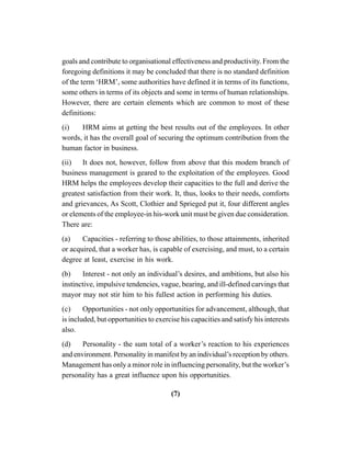 (7)
goals and contribute to organisational effectiveness and productivity. From the
foregoing definitions it may be concluded that there is no standard definition
of the term ‘HRM’, some authorities have defined it in terms of its functions,
some others in terms of its objects and some in terms of human relationships.
However, there are certain elements which are common to most of these
definitions:
(i) HRM aims at getting the best results out of the employees. In other
words, it has the overall goal of securing the optimum contribution from the
human factor in business.
(ii) It does not, however, follow from above that this modem branch of
business management is geared to the exploitation of the employees. Good
HRM helps the employees develop their capacities to the full and derive the
greatest satisfaction from their work. It, thus, looks to their needs, comforts
and grievances, As Scott, Clothier and Sprieged put it, four different angles
or elements of the employee-in his-work unit must be given due consideration.
There are:
(a) Capacities - referring to those abilities, to those attainments, inherited
or acquired, that a worker has, is capable of exercising, and must, to a certain
degree at least, exercise in his work.
(b) Interest - not only an individual’s desires, and ambitions, but also his
instinctive, impulsive tendencies, vague, bearing, and ill-defined carvings that
mayor may not stir him to his fullest action in performing his duties.
(c) Opportunities - not only opportunities for advancement, although, that
is included, but opportunities to exercise his capacities and satisfy his interests
also.
(d) Personality - the sum total of a worker’s reaction to his experiences
and environment. Personality in manifest by an individual’s reception by others.
Management has only a minor role in influencing personality, but the worker’s
personality has a great influence upon his opportunities.
 