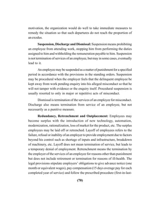 (70)
motivation, the organization would do well to take immediate measures to
remedy the situation so that such departures do not reach the proportion of
an exodus.
Suspension, Discharge and Dismissal: Suspension means prohibiting
an employee from attending work, stopping him from performing the duties
assigned to him and withholding the remuneration payable to him. Suspension
is not termination of services of an employee, but may in some cases, eventually
lead to it.
An employee may be suspended as a matter of punishment for a specified
period in accordance with the provisions in the standing orders. Suspension
may be procedural when the employer feels that the delinquent employee be
kept away from work pending enquiry into his alleged misconduct so that he
will not tamper with evidence or the enquiry itself. Procedural suspension is
usually resorted to only in major or repetitive acts of misconduct.
Dismissal is termination of the services of an employee for misconduct.
Discharge also means termination from service of an employee, but not
necessarily as a punitive measure.
Redundancy, Retrenchment and Outplacement: Employees may
become surplus with the introduction of new technology, automation,
modernization, rationalization, loss of market for the product, etc. The surplus
employees may be laid off or retrenched. Layoff of employees refers to the
failure, refusal or inability of an employer to provide employment due to factors
beyond his control such as shortage of inputs and infrastructure, breakdown
of machinery, etc. Layoff does not mean termination of service, but leads to
a temporary denial of employment. Retrenchment means the termination by
the employer of the services of an employee for reasons other than punishment
but does not include retirement or termination for reasons of ill-health. The
legal provisions stipulate employers’ obligations to give advance notice (one
month or equivalent wages), pay compensation (15 days average pay for each
completed year of service) and follow the prescribed procedure (first-in-last-
 