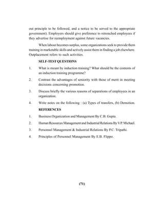 (71)
out principle to be followed, and a notice to be served to the appropriate
government). Employers should give preference to retrenched employees if
they advertise for reemployment against future vacancies.
When labour becomes surplus, some organizations seek to provide them
training in marketable skills and actively assist them in finding a job elsewhere.
Outplacement refers to such activities.
SELF-TESTQUESTIONS
1. What is meant by induction training? What should be the contents of
an induction training programme?
2. Contrast the advantages of seniority with those of merit in meeting
decisions concerning promotion.
3. Discuss briefly the various reasons of separations of employees in an
organization.
4. Write notes on the following : (a) Types of transfers, (b) Demotion.
REFERENCES
1. Business Organization and Management By C.B. Gupta.
2. HumanResourcesManagementandIndustrialRelationsByV.P.Michael.
3. Personnel Management & Industrial Relations By P.C. Tripathi.
4. Principles of Personnel Management By E.B. Flippo.
 