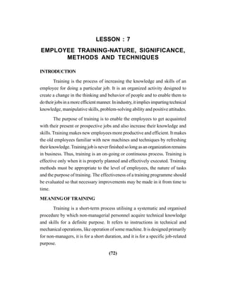 (72)
LESSON : 7
EMPLOYEE TRAINING-NATURE, SIGNIFICANCE,
METHODS AND TECHNIQUES
INTRODUCTION
Training is the process of increasing the knowledge and skills of an
employee for doing a particular job. It is an organized activity designed to
create a change in the thinking and behavior of people and to enable them to
do their jobs in a more efficient manner. In industry, it implies imparting technical
knowledge, manipulative skills, problem-solving ability and positive attitudes.
The purpose of training is to enable the employees to get acquainted
with their present or prospective jobs and also increase their knowledge and
skills. Training makes new employees more productive and efficient. It makes
the old employees familiar with new machines and techniques by refreshing
theirknowledge.Trainingjobisneverfinishedsolongasanorganizationremains
in business. Thus, training is an on-going or continuous process. Training is
effective only when it is properly planned and effectively executed. Training
methods must be appropriate to the level of employees, the nature of tasks
and the purpose of training. The effectiveness of a training programme should
be evaluated so that necessary improvements may be made in it from time to
time.
MEANING OF TRAINING
Training is a short-term process utilising a systematic and organised
procedure by which non-managerial personnel acquire technical knowledge
and skills for a definite purpose. It refers to instructions in technical and
mechanical operations, like operation of some machine. It is designed primarily
for non-managers, it is for a short duration, and it is for a specific job-related
purpose.
 