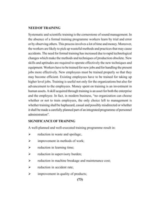 (73)
NEED OF TRAINING
Systematic and scientific training is the cornerstone of sound management. In
the absence of a formal training programme workers learn by trial and error
or by observing others.This process involves a lot of time and money. Moreover,
the workers are likely to pick up wasteful methods and practices that may cause
accidents. The need for formal training has increased due to rapid technological
changes which make the methods and techniques of production obsolete. New
skills and aptitudes are required to operate effectively the new techniques and
equipment.Workers have to be trained for new jobs and for handling the present
jobs more effectively. New employees must be trained properly so that they
may become efficient. Existing employees have to be trained for taking up
higher level jobs. Training is useful not only for the organizations but also for
advancement to the employees. Money spent on training is an investment in
human assets.Askill acquired through training is an asset for both the enterprise
and the employee. In fact, in modern business, “no organization can choose
whether or not to train employees, the only choice left to management is
whether training shall be haphazard, casual and possibly misdirected or whether
it shall be made a carefully planned part of an integrated programme of personnel
administration”.
SIGNIFICANCE OF TRAINING
A well-planned and well-executed training programme result in:
reduction in waste and spoilage;.
improvement in methods of work;
reduction in learning time;
reduction in supervisory burden;
reduction in machine breakage and maintenance cost;
reduction in accident rate;
improvement in quality of products;
 