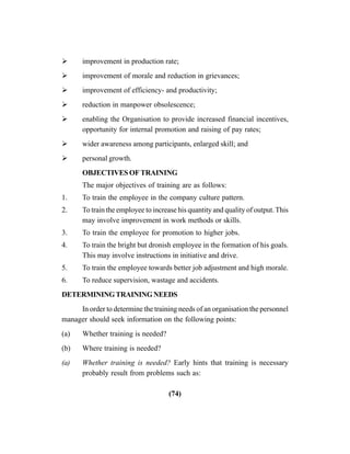 (74)
improvement in production rate;
improvement of morale and reduction in grievances;
improvement of efficiency- and productivity;
reduction in manpower obsolescence;
enabling the Organisation to provide increased financial incentives,
opportunity for internal promotion and raising of pay rates;
wider awareness among participants, enlarged skill; and
personal growth.
OBJECTIVESOFTRAINING
The major objectives of training are as follows:
1. To train the employee in the company culture pattern.
2. To train the employee to increase his quantity and quality of output.This
may involve improvement in work methods or skills.
3. To train the employee for promotion to higher jobs.
4. To train the bright but dronish employee in the formation of his goals.
This may involve instructions in initiative and drive.
5. To train the employee towards better job adjustment and high morale.
6. To reduce supervision, wastage and accidents.
DETERMININGTRAININGNEEDS
In order to determine the training needs of an organisation the personnel
manager should seek information on the following points:
(a) Whether training is needed?
(b) Where training is needed?
(a) Whether training is needed? Early hints that training is necessary
probably result from problems such as:
 