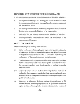 (76)
PRINCIPLES OFAN EFFECTIVE TRAININGPROGRAMME
A successful training programme should be based on the following principles:
1. The objectives and scope of a training plan should be defined before
its commencement, in order to provide a basis for common agreement
and co-operative action.
2. The techniques and processes of a training programme should be related
directly to the needs and objectives of an organisation.
3. To be effective, the training must use tested principles of learning
4. Training should be conducted in the actual Job environment to the
maximum possible extent.
BENEFIT OF TRAINING
The main advantages of training are as follows:
(i) Higher performance: Training helps to improve the quantity and quality
of work output.Training increases the knowledge and skills of employees
in the performance of particular jobs. As a result the productivity and
performance of the organization as a whole increases.
(ii) Less learning period: Asystematic training programme helps to reduce
the time and cost required to reach the acceptable level of performance.
The employees need not waste time in learning by trial and error or by
observing others.
(iii) Uniformity of procedures: In formal training the best methods of
performing the work can be standardized and taught to all employees.
Standardization of work procedures and practices helps to improve the
quality of performance.
(iv) Manpower development: Training enables the organization to fill
manpower needs. Promising employees can be spotted and trained for
higher level jobs. Training helps to remove defects in the process of
 