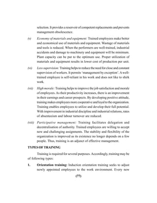 (77)
selection. It provides a reservoir of competent replacements and prevents
management obsolescence.
(v) Economy of materials and equipment: Trained employees make better
and economical use of materials and equipment. Wastage of materials
and tools is reduced. When the performers are well-trained, industrial
accidents and damage to machinery and equipment will be minimum.
Plant capacity can be put to the optimum use. Proper utilization of
materials and equipment results in lower cost of production per unit.
(vi) Less supervision:Training helps to reduce the need for close and constant
supervision of workers. It permits ‘management by exception’.Awell-
trained employee is self-reliant in his work and does not like to shirk
work.
(vii) High morale: Training helps to improve the job satisfaction and morale
of employees.As their productivity increases, there is an improvement
in their earnings and career prospects. By developing positive attitude,
trainingmakesemployeesmorecooperativeandloyaltotheorganization.
Training enables employees to utilize and develop their full potential.
With improvement in industrial discipline and industrial relations, rates
of absenteeism and labour turnover are reduced.
(viii) Participative management: Training facilitates delegation and
decentralisation of authority. Trained employees are willing to accept
new and challenging assignments. The stability and flexibility of the
organization is improved as its existence no longer depends on a few
people. Thus, training is an adjunct of effective management.
TYPES OF TRAINING
Training is required for several purposes.Accordingly, training may be
of following types:
1. Orientation training: Induction orientation training seeks to adjust
newly appointed employees to the work environment. Every new
 
