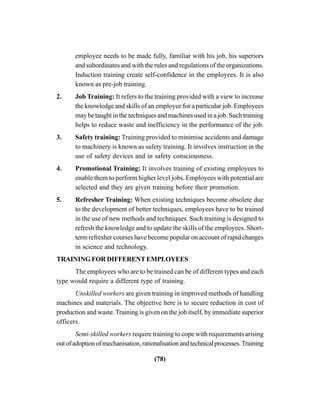 (78)
employee needs to be made fully, familiar with his job, his superiors
and subordinates and with the rules and regulations of the organizations.
Induction training create self-confidence in the employees. It is also
known as pre-job training.
2. Job Training: It refers to the training provided with a view to increase
the knowledge and skills of an employee for a particular job. Employees
may be taught in the techniques and machines used in a job. Such training
helps to reduce waste and inefficiency in the performance of the job.
3. Safety training: Training provided to minimise accidents and damage
to machinery is known as safety training. It involves instruction in the
use of safety devices and in safety consciousness.
4. Promotional Training: It involves training of existing employees to
enable them to perform higher level jobs. Employees with potential are
selected and they are given training before their promotion.
5. Refresher Training: When existing techniques become obsolete due
to the development of better techniques, employees have to be trained
in the use of new methods and techniques. Such training is designed to
refresh the knowledge and to update the skills of the employees. Short-
term refresher courses have become popular on account of rapid changes
in science and technology.
TRAINING FOR DIFFERENT EMPLOYEES
The employees who are to be trained can be of different types and each
type would require a different type of training.
Unskilled workers are given training in improved methods of handling
machines and materials. The objective here is to secure reduction in cost of
production and waste. Training is given on the job itself, by immediate superior
officers.
Semi-skilled workers require training to cope with requirements arising
outofadoptionofmechanisation,rationalisationandtechnicalprocesses.Training
 